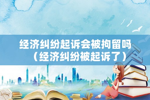 經(jīng)濟(jì)糾紛起訴會被拘留嗎（經(jīng)濟(jì)糾紛被起訴了）