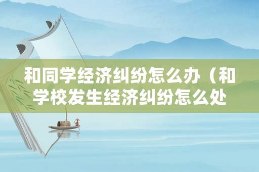和同學經(jīng)濟糾紛怎么辦（和學校發(fā)生經(jīng)濟糾紛怎么處理）