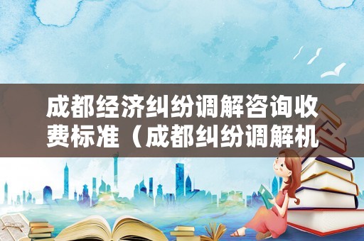 成都經(jīng)濟(jì)糾紛調(diào)解咨詢收費(fèi)標(biāo)準(zhǔn)（成都糾紛調(diào)解機(jī)構(gòu)）