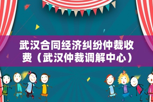 武漢合同經(jīng)濟糾紛仲裁收費（武漢仲裁調解中心）