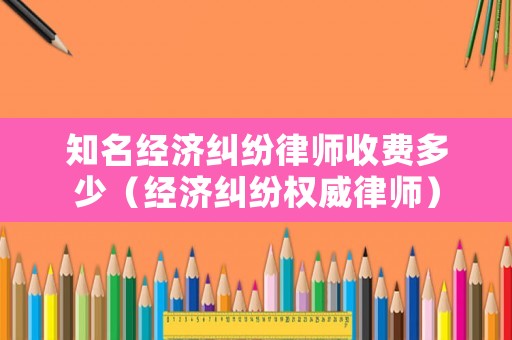 知名經(jīng)濟(jì)糾紛律師收費(fèi)多少（經(jīng)濟(jì)糾紛權(quán)威律師）