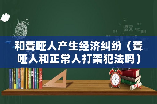 和聾啞人產(chǎn)生經(jīng)濟(jì)糾紛（聾啞人和正常人打架犯法嗎）