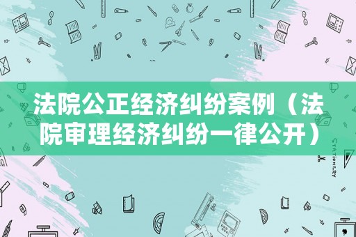 法院公正經(jīng)濟糾紛案例（法院審理經(jīng)濟糾紛一律公開）
