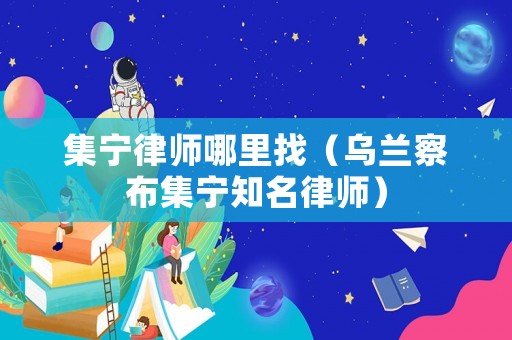集寧律師哪里找（烏蘭察布集寧知名律師）