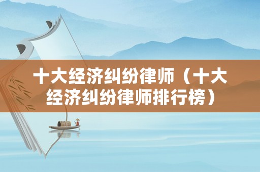 十大經(jīng)濟(jì)糾紛律師（十大經(jīng)濟(jì)糾紛律師排行榜）
