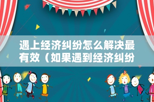 遇上經(jīng)濟糾紛怎么解決最有效（如果遇到經(jīng)濟糾紛該怎么解決）