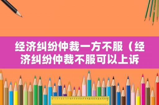 經(jīng)濟糾紛仲裁一方不服（經(jīng)濟糾紛仲裁不服可以上訴嗎）