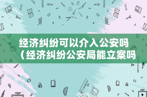 經(jīng)濟(jì)糾紛可以介入公安嗎（經(jīng)濟(jì)糾紛公安局能立案嗎）