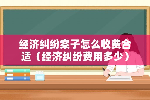 經(jīng)濟(jì)糾紛案子怎么收費(fèi)合適（經(jīng)濟(jì)糾紛費(fèi)用多少）