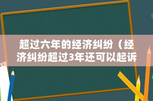 超過六年的經(jīng)濟糾紛（經(jīng)濟糾紛超過3年還可以起訴嗎）