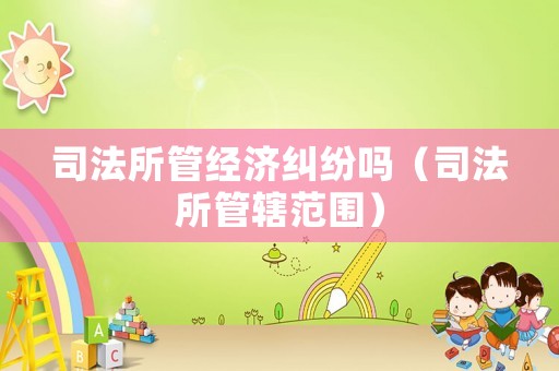 司法所管經濟糾紛嗎（司法所管轄范圍）