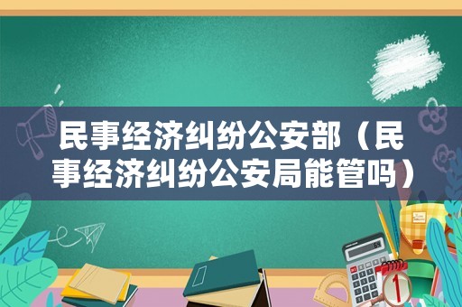 民事經(jīng)濟(jì)糾紛公安部（民事經(jīng)濟(jì)糾紛公安局能管嗎）