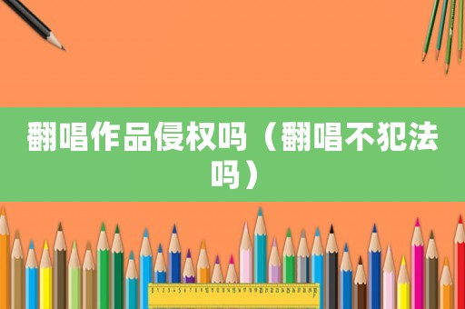 翻唱作品侵權(quán)嗎（翻唱不犯法嗎）