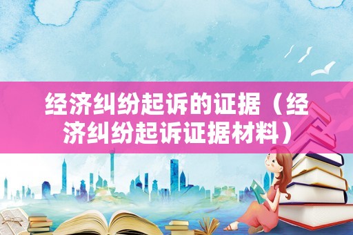 經(jīng)濟(jì)糾紛起訴的證據(jù)（經(jīng)濟(jì)糾紛起訴證據(jù)材料）