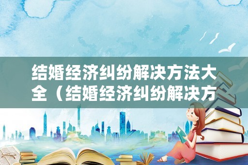 結(jié)婚經(jīng)濟(jì)糾紛解決方法大全（結(jié)婚經(jīng)濟(jì)糾紛解決方法大全最新）