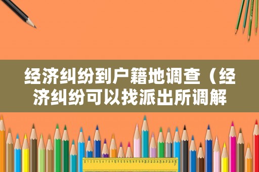 經(jīng)濟(jì)糾紛到戶籍地調(diào)查（經(jīng)濟(jì)糾紛可以找派出所調(diào)解嗎）