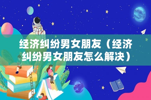 經(jīng)濟糾紛男女朋友（經(jīng)濟糾紛男女朋友怎么解決）