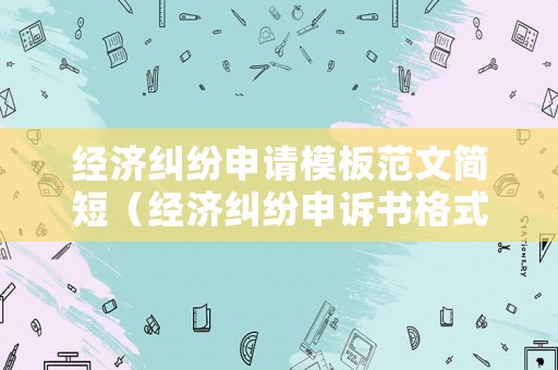 經(jīng)濟糾紛申請模板范文簡短（經(jīng)濟糾紛申訴書格式和范文）