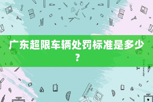 廣東超限車輛處罰標準是多少？