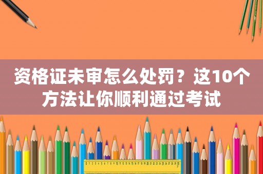 資格證未審怎么處罰？這10個方法讓你順利通過考試
