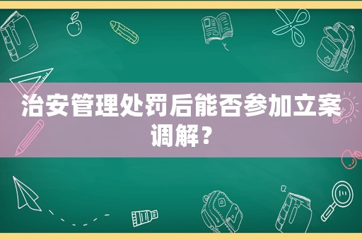 治安管理處罰后能否參加立案調(diào)解？