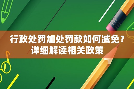 行政處罰加處罰款如何減免？詳細(xì)解讀相關(guān)政策