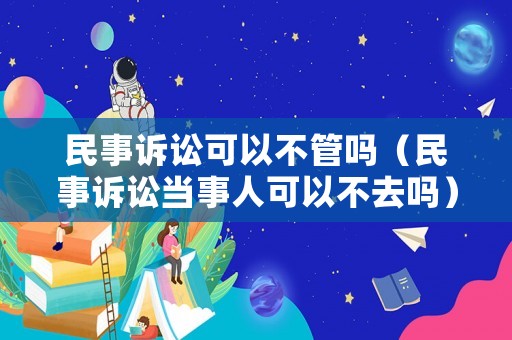 民事訴訟可以不管嗎（民事訴訟當(dāng)事人可以不去嗎）
