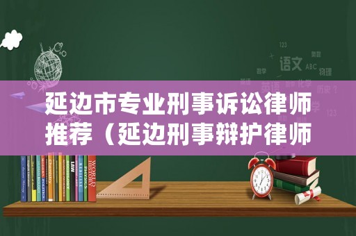 延邊市專業(yè)刑事訴訟律師推薦（延邊刑事辯護律師）