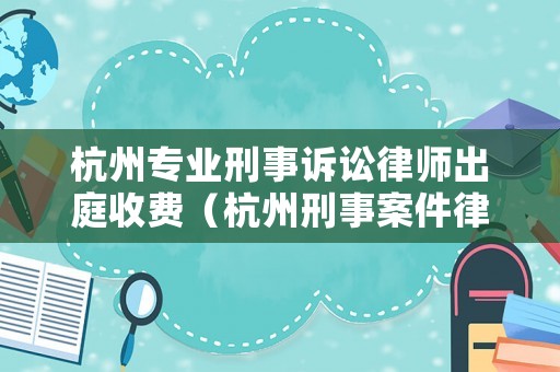 杭州專業(yè)刑事訴訟律師出庭收費(fèi)（杭州刑事案件律師收費(fèi)標(biāo)準(zhǔn)）