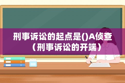 刑事訴訟的起點(diǎn)是()A偵查（刑事訴訟的開(kāi)端）