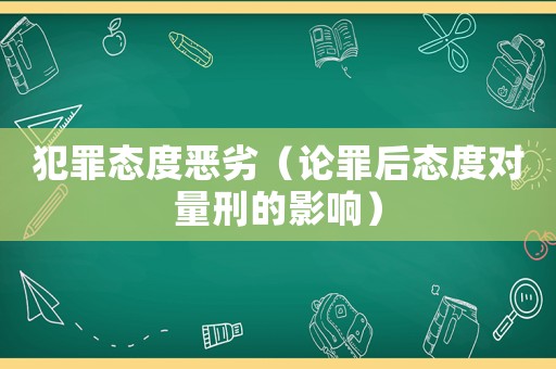 犯罪態(tài)度惡劣（論罪后態(tài)度對(duì)量刑的影響）