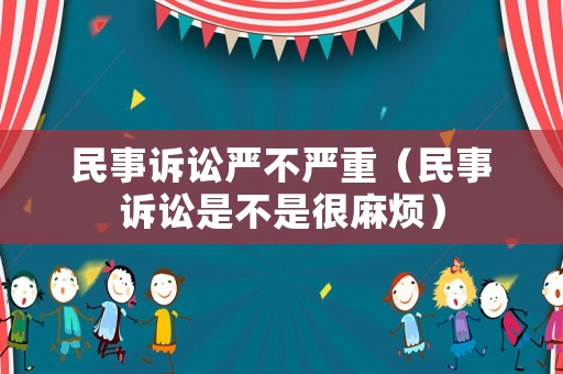 民事訴訟嚴(yán)不嚴(yán)重（民事訴訟是不是很麻煩）