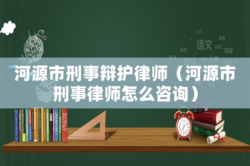 河源市刑事辯護(hù)律師（河源市刑事律師怎么咨詢）