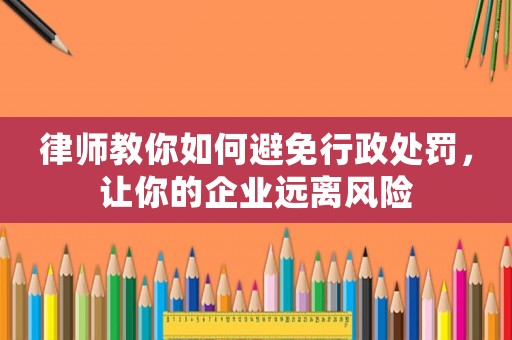 律師教你如何避免行政處罰，讓你的企業(yè)遠離風(fēng)險
