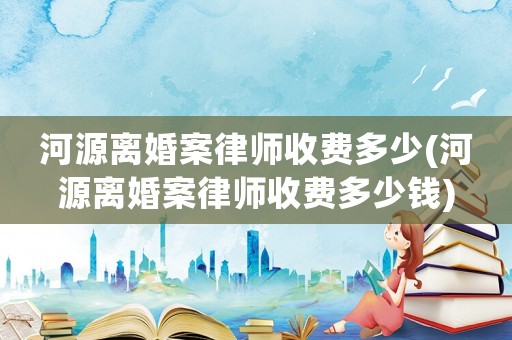 河源離婚案律師收費(fèi)多少(河源離婚案律師收費(fèi)多少錢)