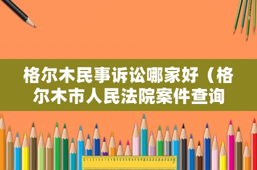 格爾木民事訴訟哪家好（格爾木市人民法院案件查詢）