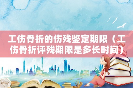 工傷骨折的傷殘鑒定期限（工傷骨折評殘期限是多長時(shí)間）