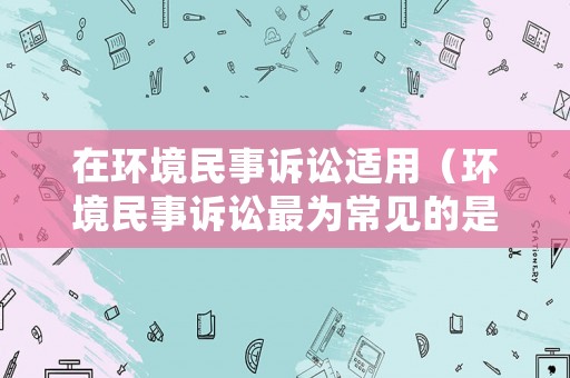 在環(huán)境民事訴訟適用（環(huán)境民事訴訟最為常見的是）