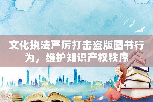 文化執(zhí)法嚴厲打擊盜版圖書行為，維護知識產(chǎn)權(quán)秩序