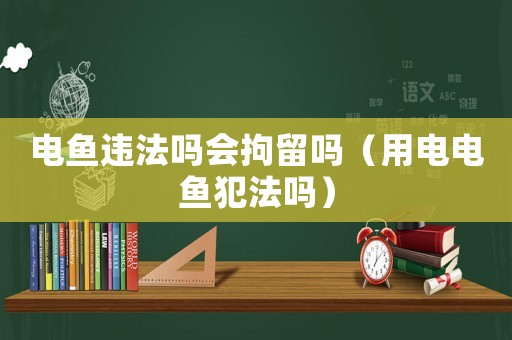 電魚違法嗎會拘留嗎（用電電魚犯法嗎）