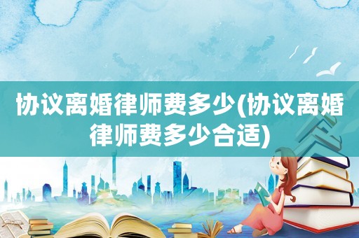 協(xié)議離婚律師費(fèi)多少(協(xié)議離婚律師費(fèi)多少合適)