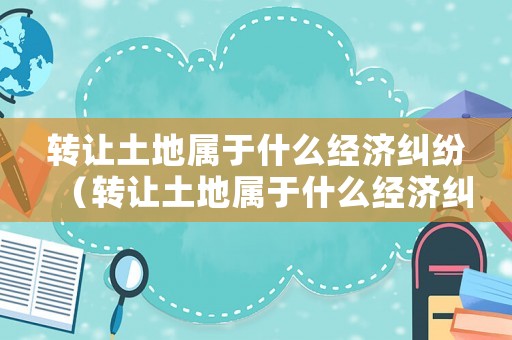 轉(zhuǎn)讓土地屬于什么經(jīng)濟(jì)糾紛（轉(zhuǎn)讓土地屬于什么經(jīng)濟(jì)糾紛范圍）