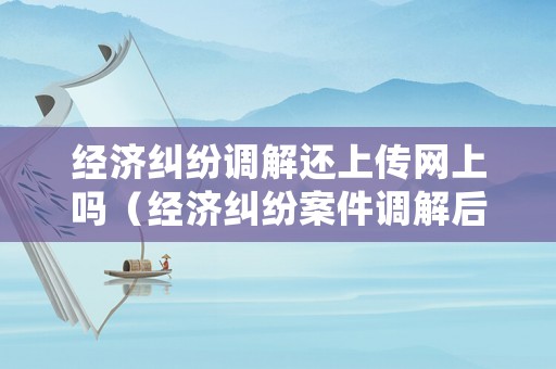 經(jīng)濟(jì)糾紛調(diào)解還上傳網(wǎng)上嗎（經(jīng)濟(jì)糾紛案件調(diào)解后多長時間生效）