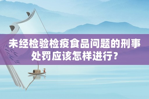 未經(jīng)檢驗(yàn)檢疫食品問題的刑事處罰應(yīng)該怎樣進(jìn)行？