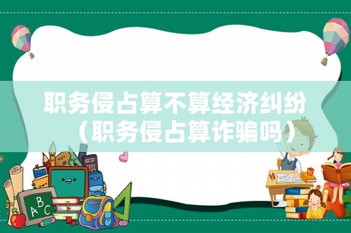 職務(wù)侵占算不算經(jīng)濟(jì)糾紛（職務(wù)侵占算詐騙嗎）