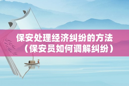 保安處理經(jīng)濟(jì)糾紛的方法（保安員如何調(diào)解糾紛）