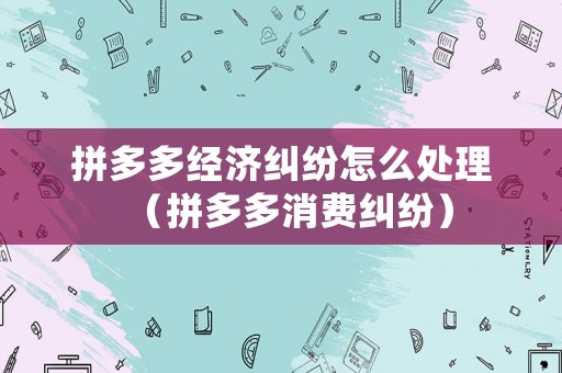 拼多多經(jīng)濟糾紛怎么處理（拼多多消費糾紛）