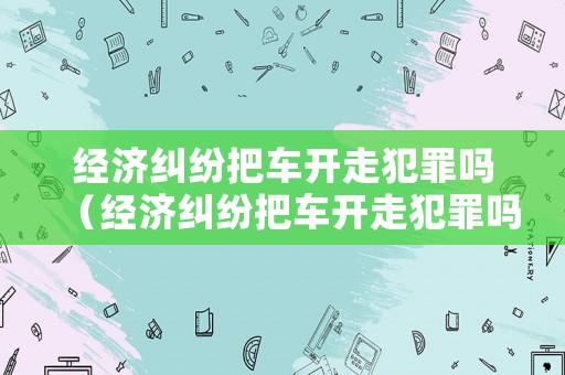 經(jīng)濟(jì)糾紛把車開走犯罪嗎（經(jīng)濟(jì)糾紛把車開走犯罪嗎判幾年）