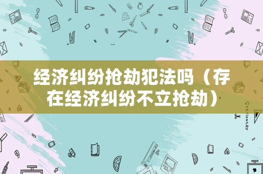 經(jīng)濟糾紛搶劫犯法嗎（存在經(jīng)濟糾紛不立搶劫）