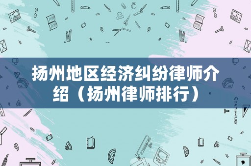 揚(yáng)州地區(qū)經(jīng)濟(jì)糾紛律師介紹（揚(yáng)州律師排行）